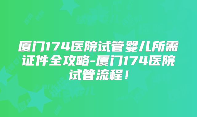 厦门174医院试管婴儿所需证件全攻略-厦门174医院试管流程！