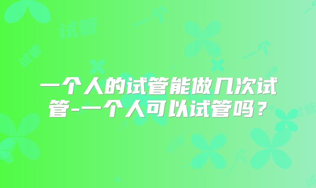 一个人的试管能做几次试管-一个人可以试管吗?
