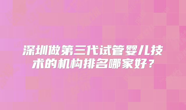 深圳做第三代试管婴儿技术的机构排名哪家好？