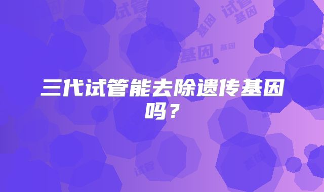 三代试管能去除遗传基因吗?