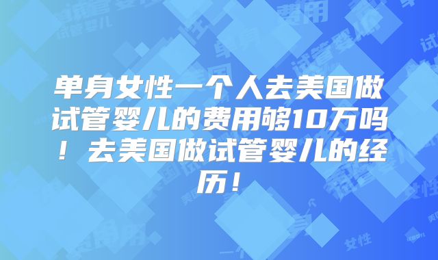 单身女性一个人去美国做试管婴儿的费用够10万吗！去美国做试管婴儿的经历！