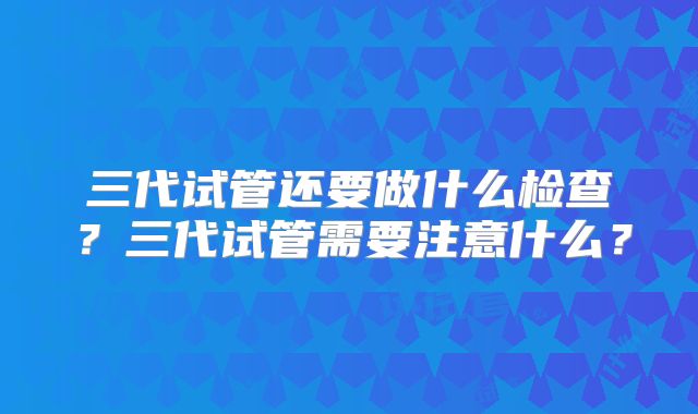三代试管还要做什么检查?三代试管需要注意什么?