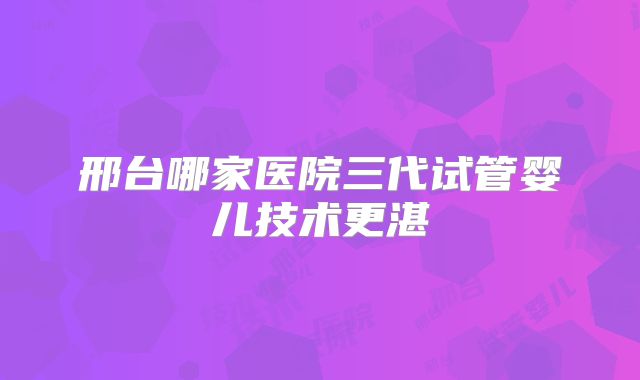 邢台哪家医院三代试管婴儿技术更湛