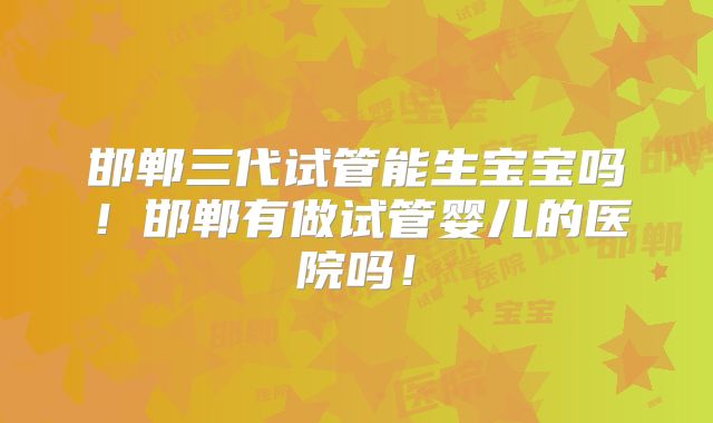 邯郸三代试管能生宝宝吗！邯郸有做试管婴儿的医院吗！