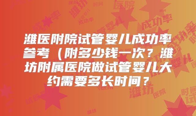 潍医附院试管婴儿成功率参考（附多少钱一次？潍坊附属医院做试管婴儿大约需要多长时间？
