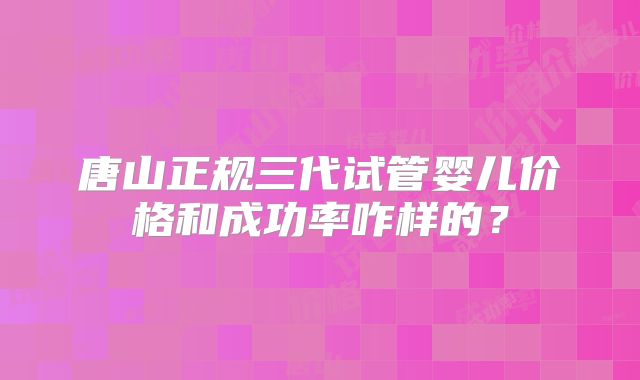 唐山正规三代试管婴儿价格和成功率咋样的?
