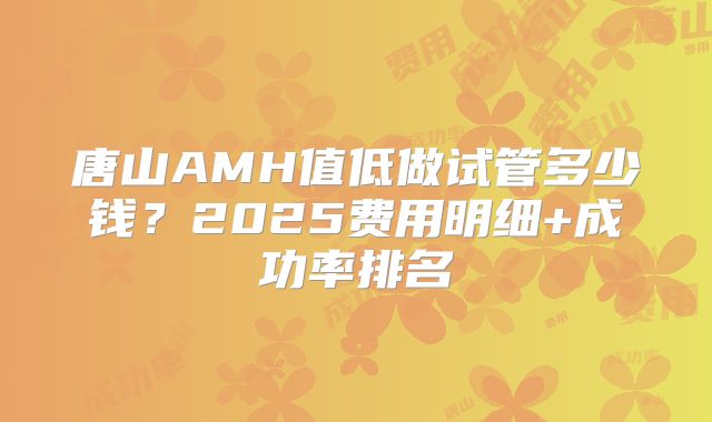 唐山AMH值低做试管多少钱？2025费用明细+成功率排名
