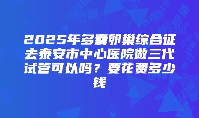 2025年多囊卵巢综合征去泰安市中心医院做三代试管可以吗?要花费多少钱