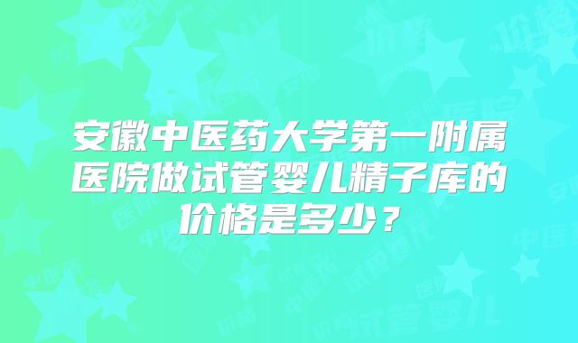 安徽中医药大学第一附属医院做试管婴儿精子库的价格是多少？