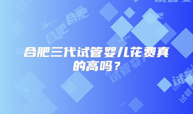 合肥三代试管婴儿花费真的高吗？