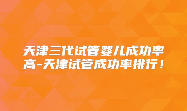天津三代试管婴儿成功率高-天津试管成功率排行！