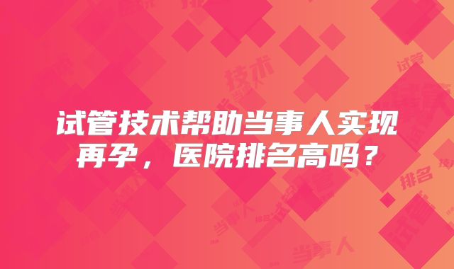 试管技术帮助当事人实现再孕，医院排名高吗？