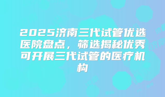2025济南三代试管优选医院盘点,筛选揭秘优秀可开展三代试管的医疗机构