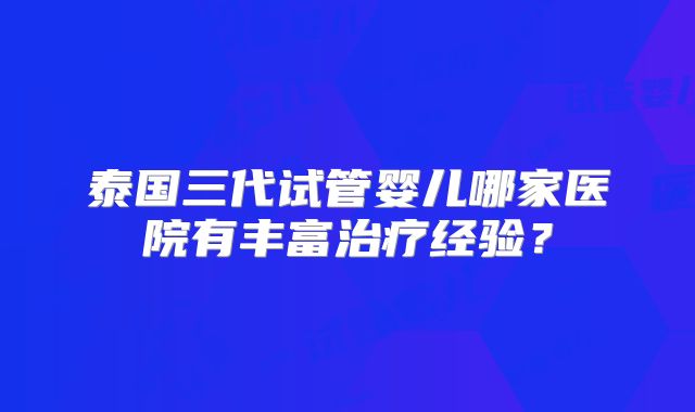 泰国三代试管婴儿哪家医院有丰富治疗经验？