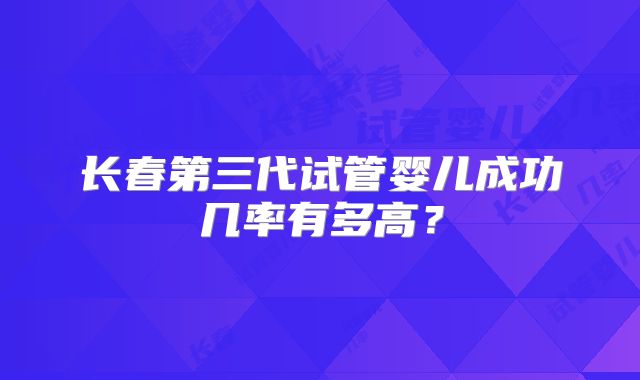 长春第三代试管婴儿成功几率有多高?