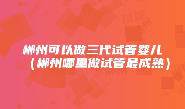郴州可以做三代试管婴儿（郴州哪里做试管最成熟）