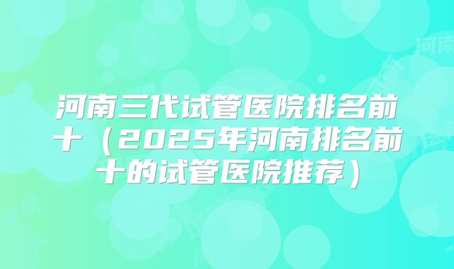 河南三代试管医院排名前十（2025年河南排名前十的试管医院推荐）