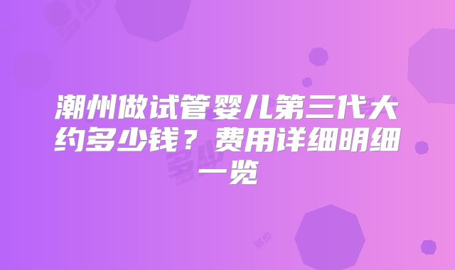 潮州做试管婴儿第三代大约多少钱？费用详细明细一览