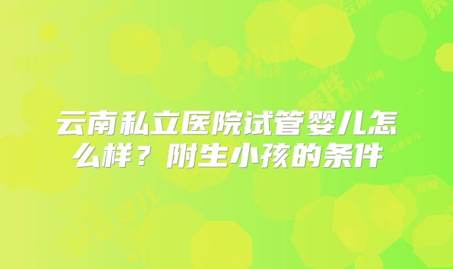 云南私立医院试管婴儿怎么样?附生小孩的条件