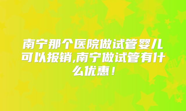 南宁那个医院做试管婴儿可以报销,南宁做试管有什么优惠！