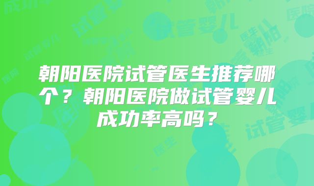 朝阳医院试管医生推荐哪个？朝阳医院做试管婴儿成功率高吗？
