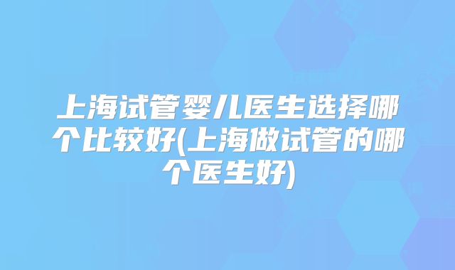 上海试管婴儿医生选择哪个比较好(上海做试管的哪个医生好)