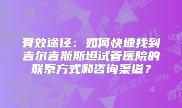 有效途径：如何快速找到吉尔吉斯斯坦试管医院的联系方式和咨询渠道？