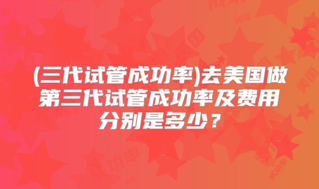 (三代试管成功率)去美国做第三代试管成功率及费用分别是多少?