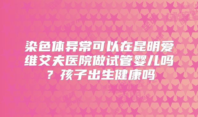 染色体异常可以在昆明爱维艾夫医院做试管婴儿吗？孩子出生健康吗
