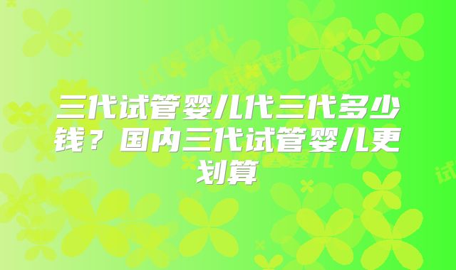 三代试管婴儿代三代多少钱？国内三代试管婴儿更划算