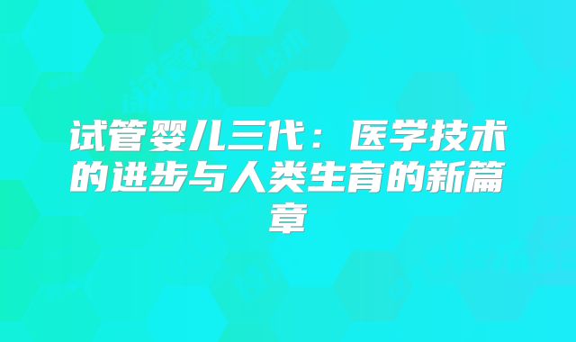 试管婴儿三代：医学技术的进步与人类生育的新篇章