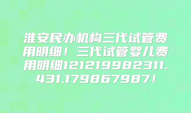 淮安民办机构三代试管费用明细！三代试管婴儿费用明细121219982311.431.179867987！