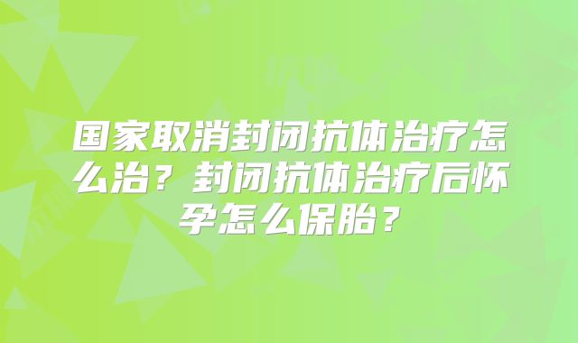 国家取消封闭抗体治疗怎么治?封闭抗体治疗后怀孕怎么保胎?