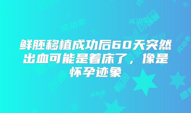 鲜胚移植成功后60天突然出血可能是着床了,像是怀孕迹象