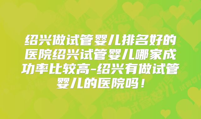 绍兴做试管婴儿排名好的医院绍兴试管婴儿哪家成功率比较高-绍兴有做试管婴儿的医院吗!