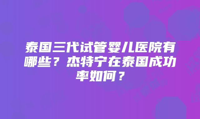 泰国三代试管婴儿医院有哪些？杰特宁在泰国成功率如何？