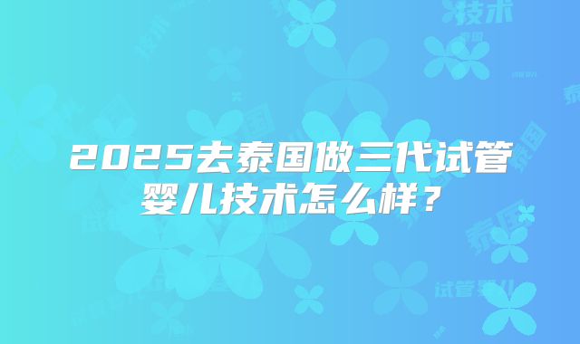 2025去泰国做三代试管婴儿技术怎么样？