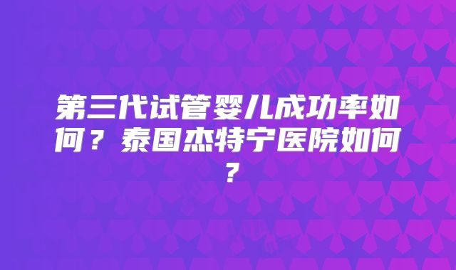 第三代试管婴儿成功率如何?泰国杰特宁医院如何?