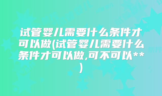 试管婴儿需要什么条件才可以做(试管婴儿需要什么条件才可以做,可不可以**)