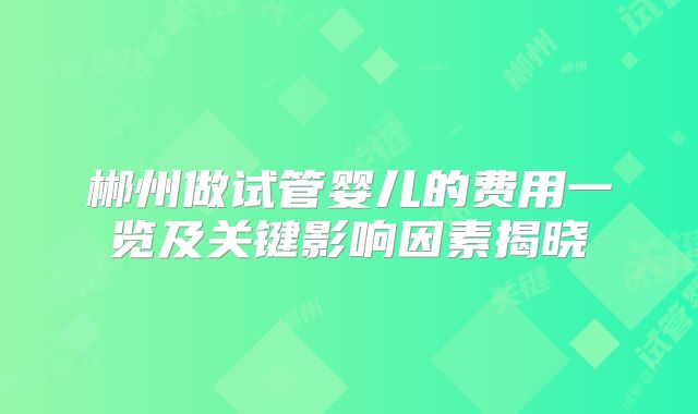 郴州做试管婴儿的费用一览及关键影响因素揭晓