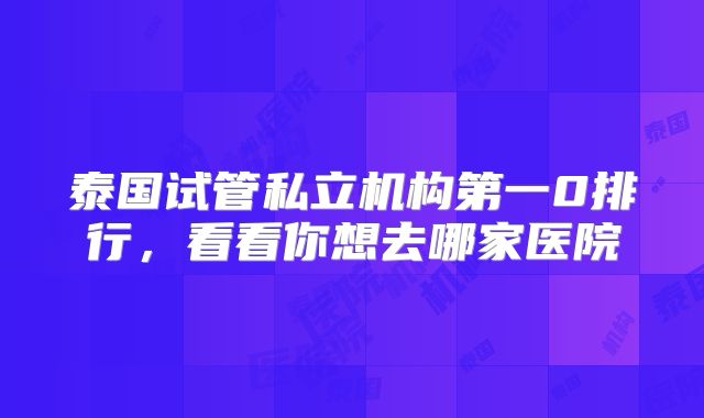 泰国试管私立机构第一0排行,看看你想去哪家医院