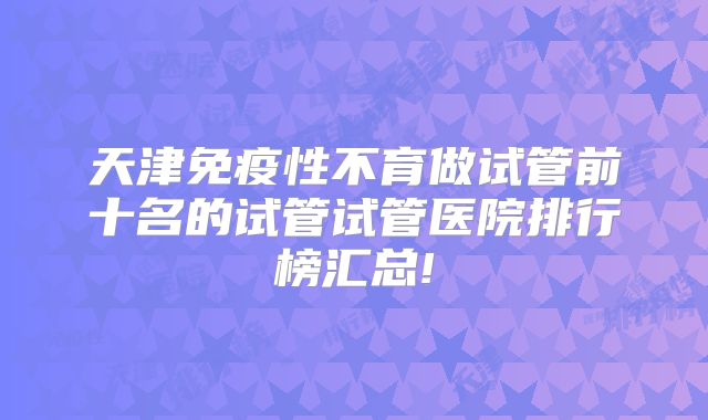 天津免疫性不育做试管前十名的试管试管医院排行榜汇总!