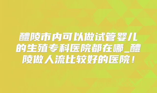 醴陵市内可以做试管婴儿的生殖专科医院都在哪_醴陵做人流比较好的医院！