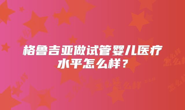 格鲁吉亚做试管婴儿医疗水平怎么样？