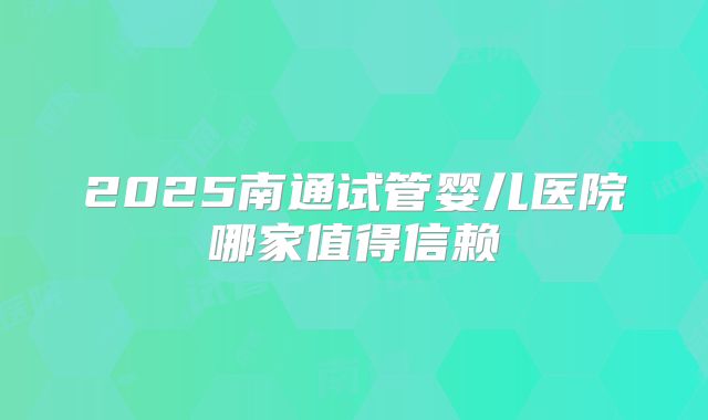 2025南通试管婴儿医院哪家值得信赖