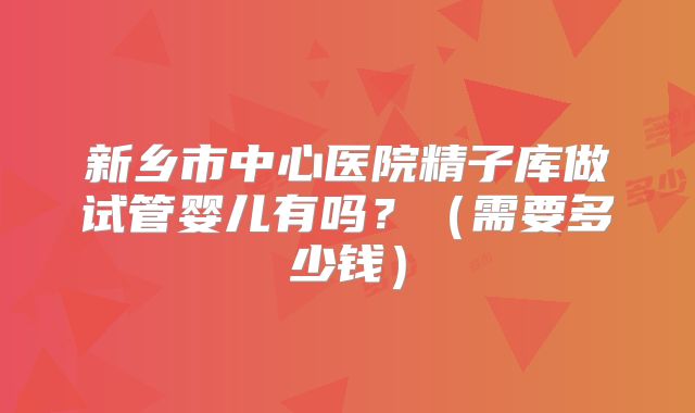 新乡市中心医院精子库做试管婴儿有吗?(需要多少钱)
