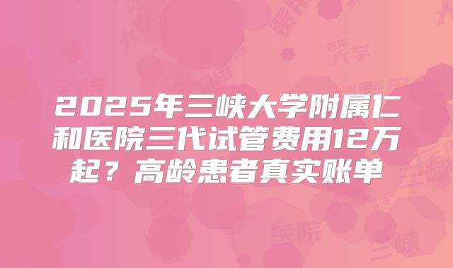 2025年三峡大学附属仁和医院三代试管费用12万起？高龄患者真实账单