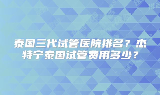 泰国三代试管医院排名？杰特宁泰国试管费用多少？