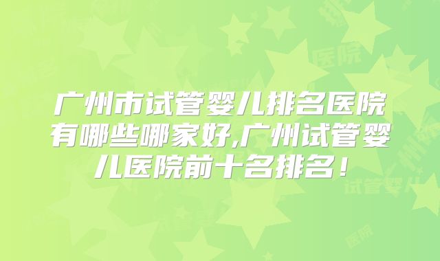 广州市试管婴儿排名医院有哪些哪家好,广州试管婴儿医院前十名排名！