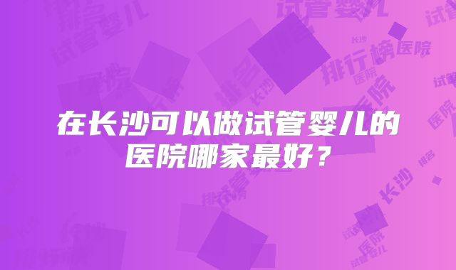 在长沙可以做试管婴儿的医院哪家最好？